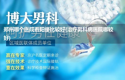 郑州哪个医院看阳痿比较好(治疗男科病医院哪较好)